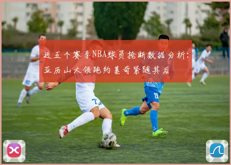 近五个赛季NBA球员抢断数据分析：亚历山大领跑约基奇紧随其后