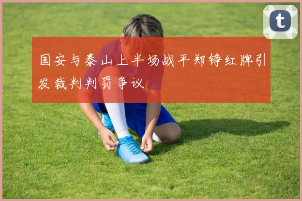 国安与泰山上半场战平郑铮红牌引发裁判判罚争议