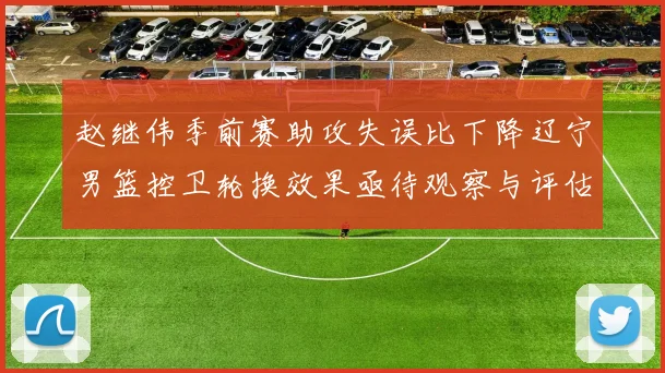 赵继伟季前赛助攻失误比下降辽宁男篮控卫轮换效果亟待观察与评估