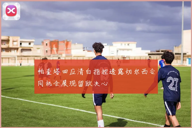 帕奎塔回应清白指控透露切尔西合同机会展现留欧决心