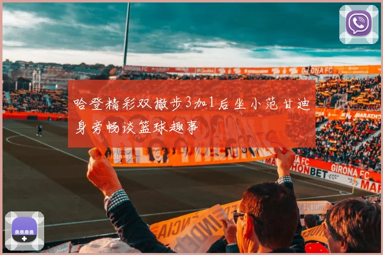 哈登精彩双撤步3加1后坐小范甘迪身旁畅谈篮球趣事