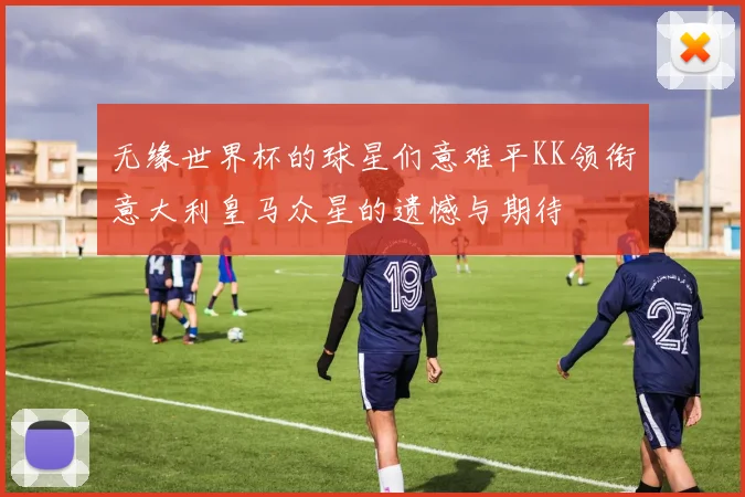 无缘世界杯的球星们意难平KK领衔意大利皇马众星的遗憾与期待