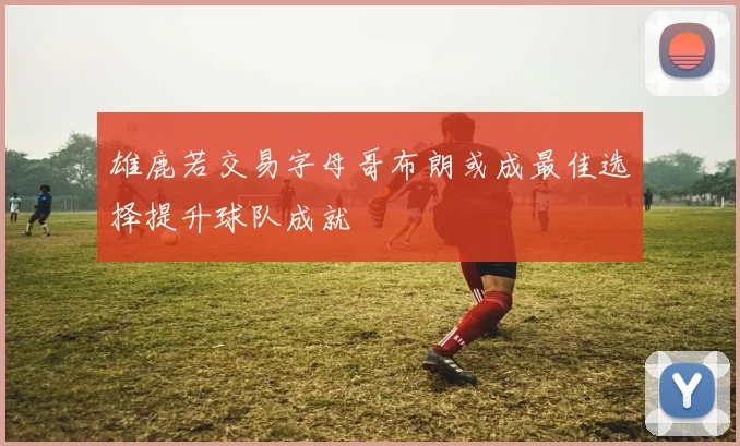 雄鹿若交易字母哥布朗或成最佳选择提升球队成就