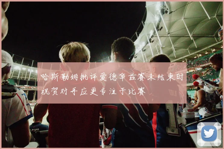 哈斯勒姆批评爱德华兹赛未结束时祝贺对手应更专注于比赛