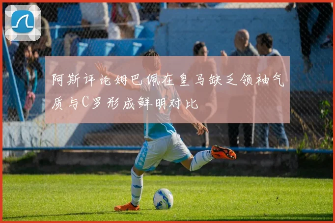 阿斯评论姆巴佩在皇马缺乏领袖气质与C罗形成鲜明对比
