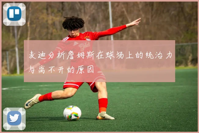 麦迪分析詹姆斯在球场上的统治力与离不开的原因