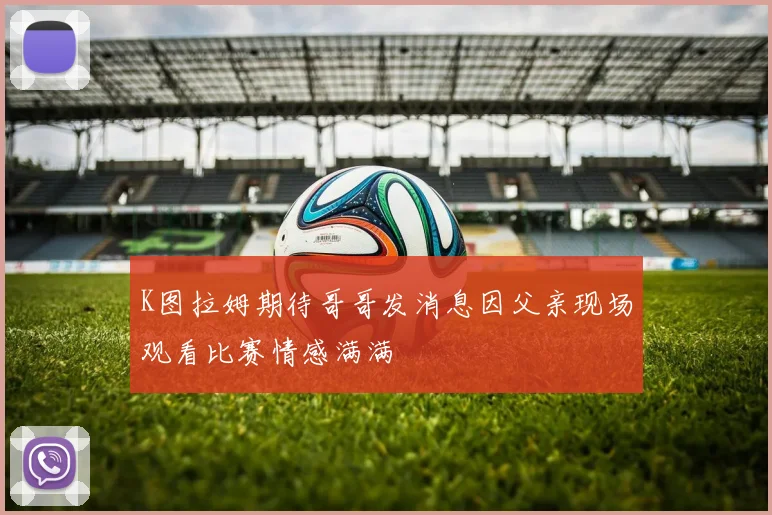 K图拉姆期待哥哥发消息因父亲现场观看比赛情感满满