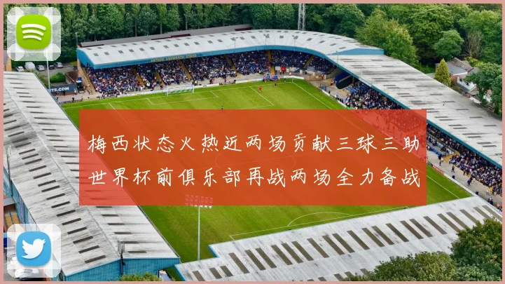 梅西状态火热近两场贡献三球三助世界杯前俱乐部再战两场全力备战大赛