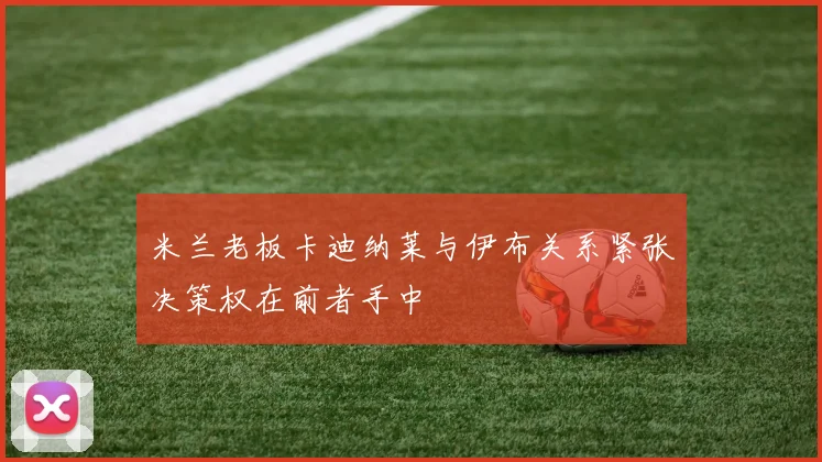米兰老板卡迪纳莱与伊布关系紧张决策权在前者手中