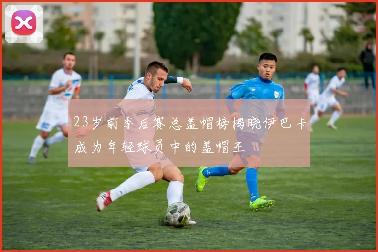 23岁前季后赛总盖帽榜揭晓伊巴卡成为年轻球员中的盖帽王
