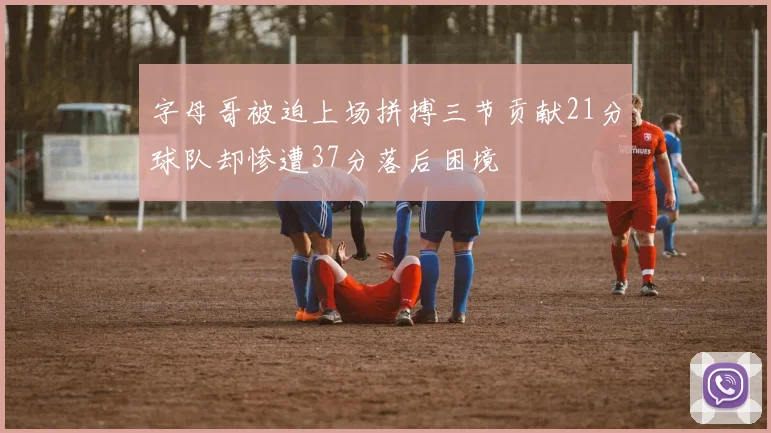 字母哥被迫上场拼搏三节贡献21分球队却惨遭37分落后困境