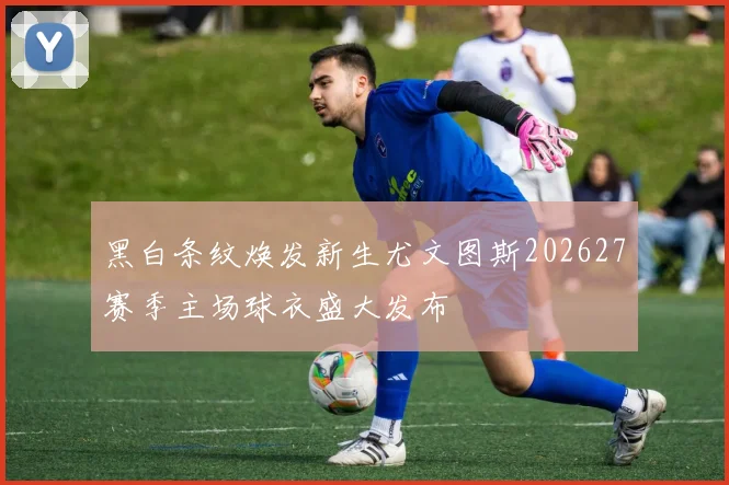 黑白条纹焕发新生尤文图斯202627赛季主场球衣盛大发布