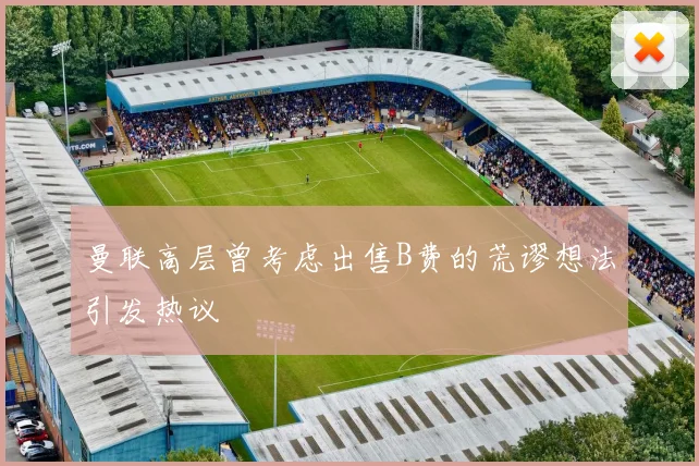 曼联高层曾考虑出售B费的荒谬想法引发热议